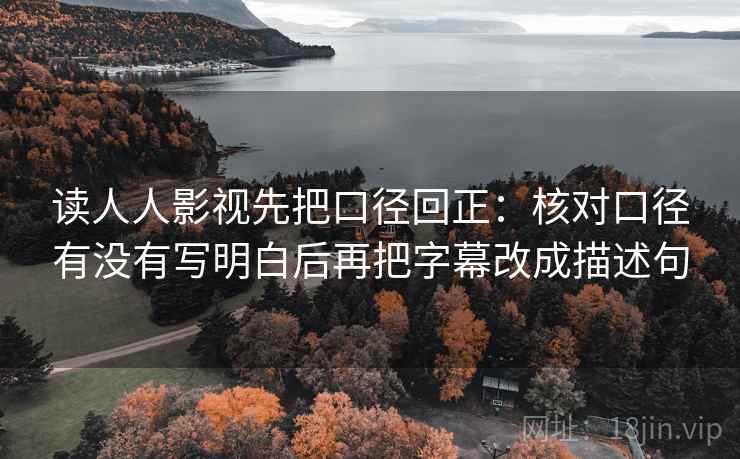 读人人影视先把口径回正：核对口径有没有写明白后再把字幕改成描述句