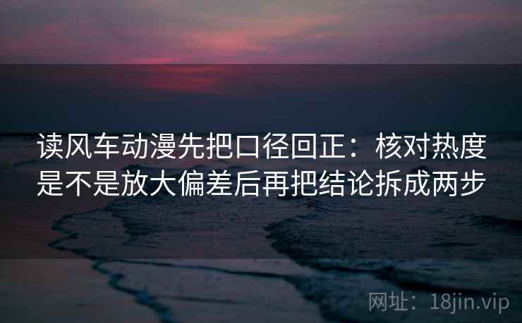 读风车动漫先把口径回正：核对热度是不是放大偏差后再把结论拆成两步