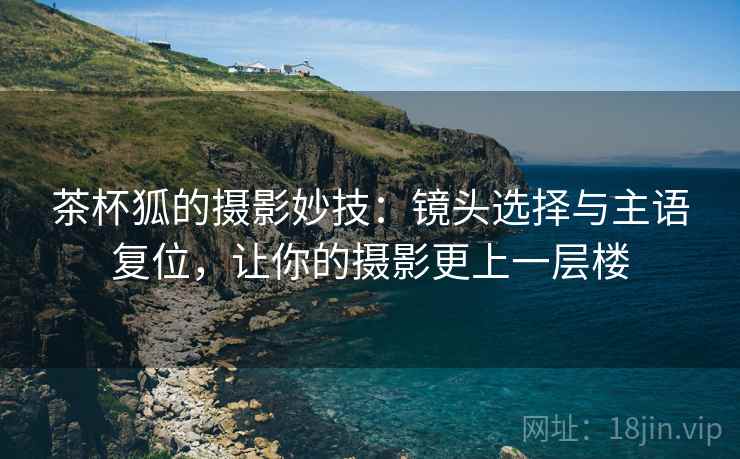 茶杯狐的摄影妙技:镜头选择与主语复位,让你的摄影更上一层楼 茶杯狐的摄影妙技:镜头选择与主语复位,让你的摄影更上一层楼