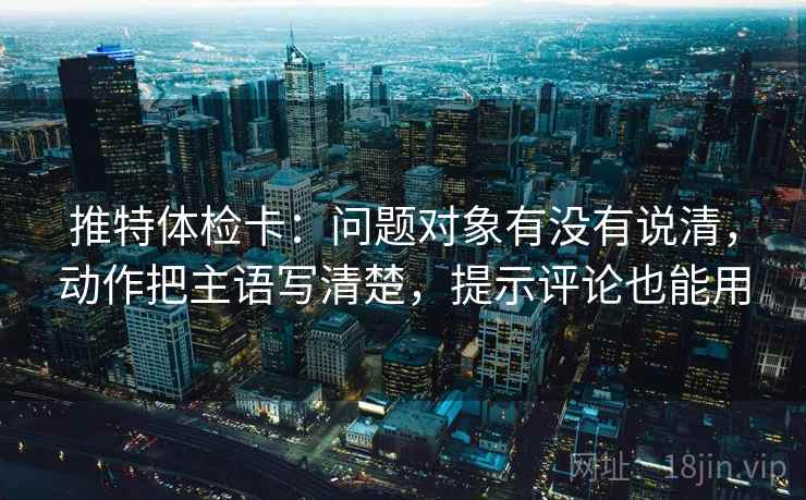 推特体检卡:问题对象有没有说清,动作把主语写清楚,提示评论也能用 推特体检卡:问题对象有没有说清,动作把主语写清楚,提示评论也能用