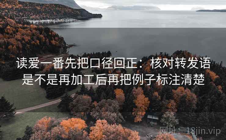 读爱一番先把口径回正：核对转发语是不是再加工后再把例子标注清楚