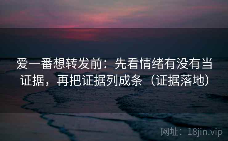 爱一番想转发前:先看情绪有没有当证据,再把证据列成条(证据落地) 爱一番想转发前:先看情绪有没有当证据,再把证据列成条(证据落地)