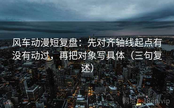 风车动漫短复盘:先对齐轴线起点有没有动过,再把对象写具体(三句复述) 风车动漫短复盘:先对齐轴线起点有没有动过,再把对象写具体(三句复述)