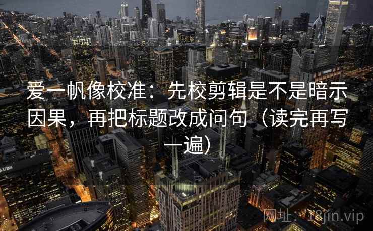 爱一帆像校准：先校剪辑是不是暗示因果，再把标题改成问句（读完再写一遍）