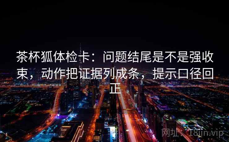 茶杯狐体检卡：问题结尾是不是强收束，动作把证据列成条，提示口径回正