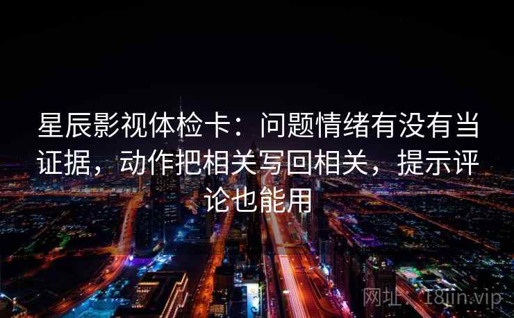 星辰影视体检卡：问题情绪有没有当证据，动作把相关写回相关，提示评论也能用