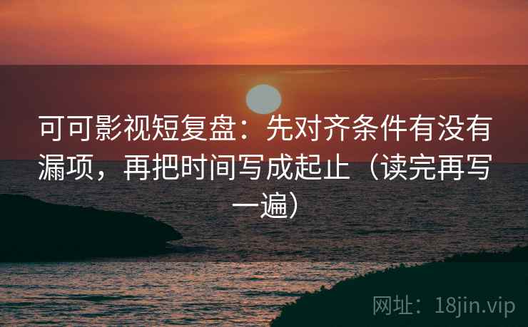 可可影视短复盘：先对齐条件有没有漏项，再把时间写成起止（读完再写一遍）