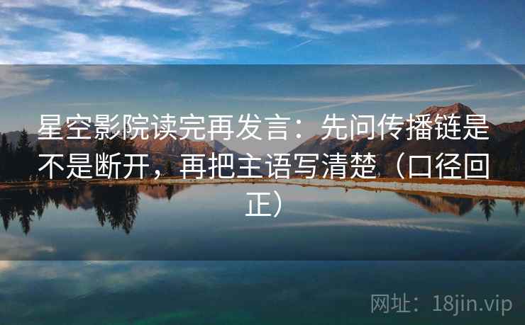 星空影院读完再发言：先问传播链是不是断开，再把主语写清楚（口径回正）