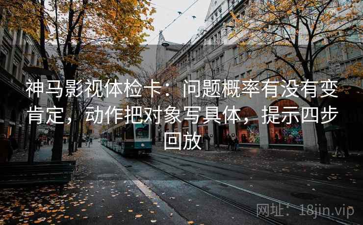 神马影视体检卡:问题概率有没有变肯定,动作把对象写具体,提示四步回放 神马影视体检卡:问题概率有没有变肯定,动作把对象写具体,提示四步回放