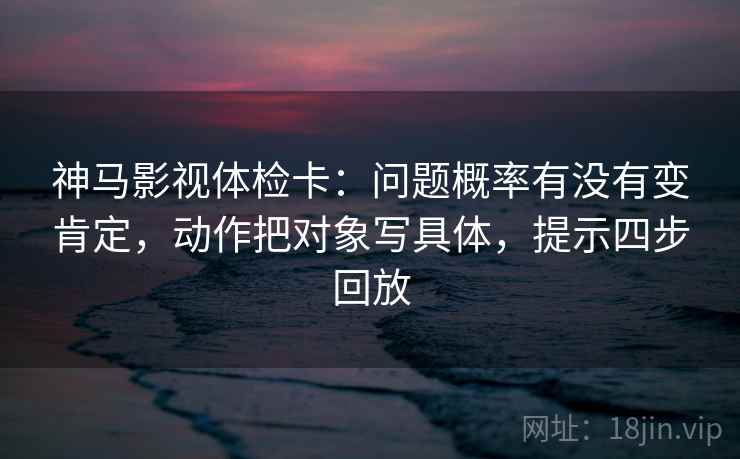 神马影视体检卡:问题概率有没有变肯定,动作把对象写具体,提示四步回放 神马影视体检卡:问题概率有没有变肯定,动作把对象写具体,提示四步回放