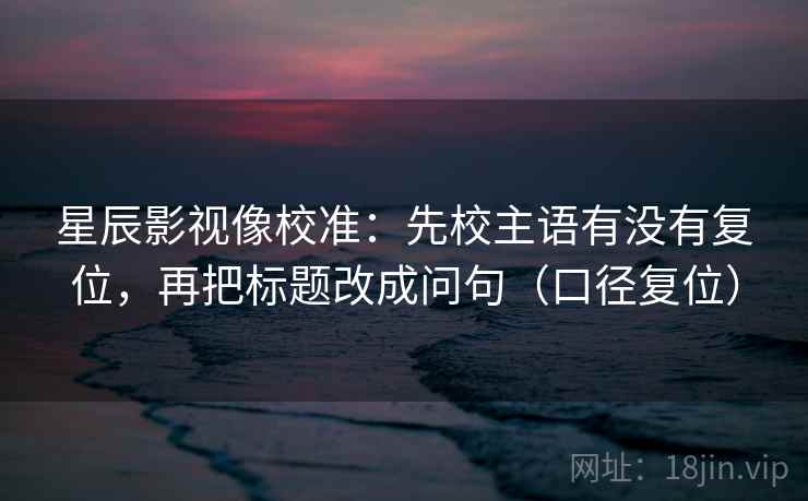星辰影视像校准：先校主语有没有复位，再把标题改成问句（口径复位）