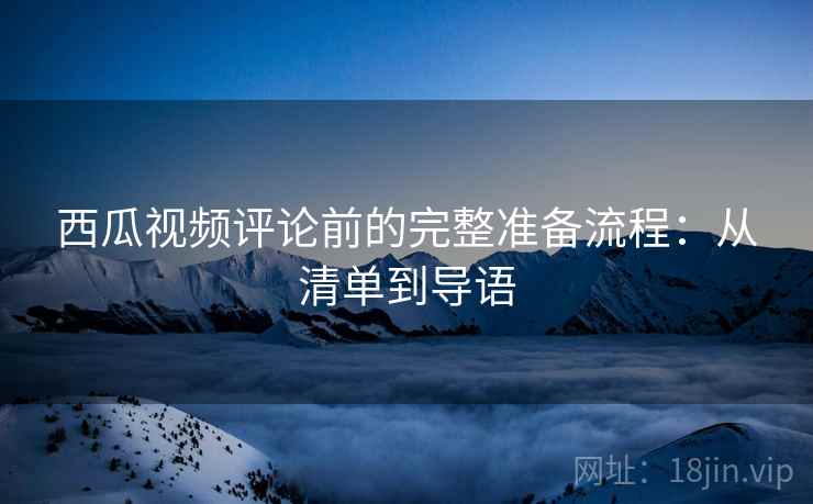 西瓜视频评论前的完整准备流程:从清单到导语 西瓜视频评论前的完整准备流程:从清单到导语