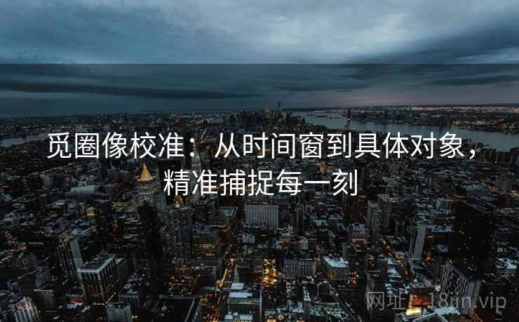 觅圈像校准：从时间窗到具体对象，精准捕捉每一刻