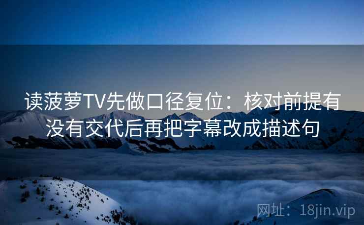 读菠萝TV先做口径复位:核对前提有没有交代后再把字幕改成描述句 读菠萝TV先做口径复位:核对前提有没有交代后再把字幕改成描述句