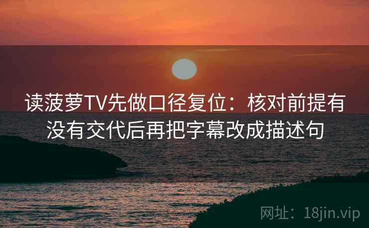 读菠萝TV先做口径复位:核对前提有没有交代后再把字幕改成描述句 读菠萝TV先做口径复位:核对前提有没有交代后再把字幕改成描述句