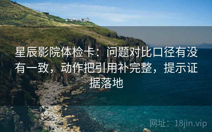 星辰影院体检卡:问题对比口径有没有一致,动作把引用补完整,提示证据落地 星辰影院体检卡:问题对比口径有没有一致,动作把引用补完整,提示证据落地