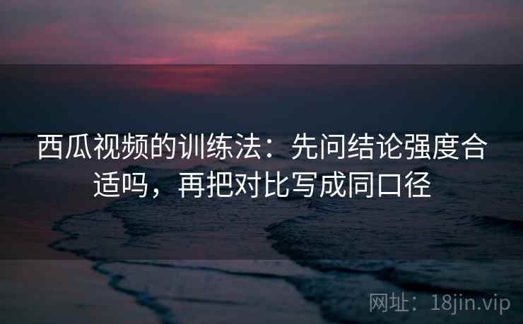 西瓜视频的训练法:先问结论强度合适吗,再把对比写成同口径 西瓜视频的训练法:先问结论强度合适吗,再把对比写成同口径