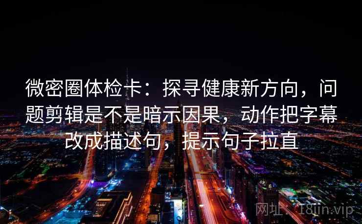 微密圈体检卡：探寻健康新方向，问题剪辑是不是暗示因果，动作把字幕改成描述句，提示句子拉直