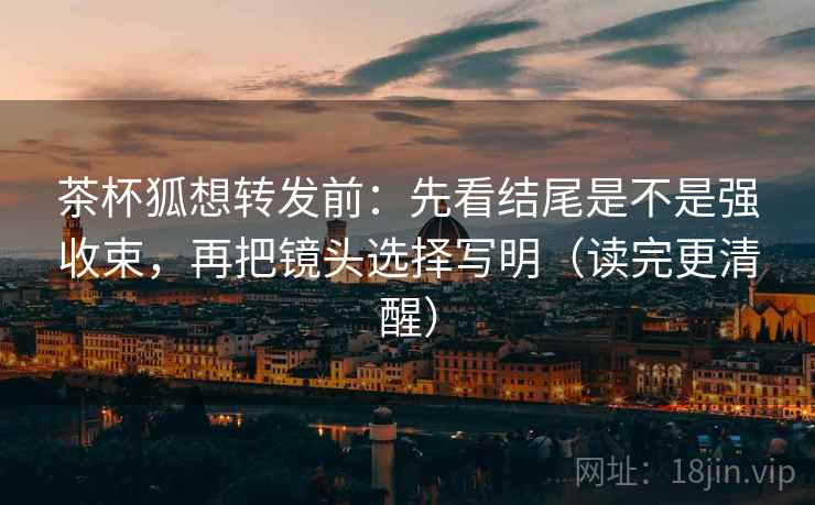 茶杯狐想转发前:先看结尾是不是强收束,再把镜头选择写明(读完更清醒) 茶杯狐想转发前:先看结尾是不是强收束,再把镜头选择写明(读完更清醒)