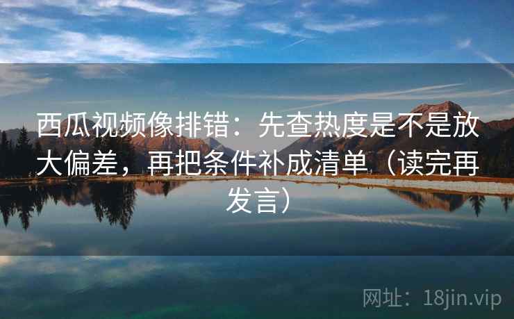 西瓜视频像排错:先查热度是不是放大偏差,再把条件补成清单(读完再发言) 西瓜视频像排错:先查热度是不是放大偏差,再把条件补成清单(读完再发言)