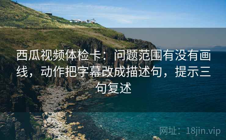 西瓜视频体检卡：问题范围有没有画线，动作把字幕改成描述句，提示三句复述
