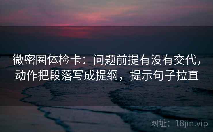 微密圈体检卡:问题前提有没有交代,动作把段落写成提纲,提示句子拉直 微密圈体检卡:问题前提有没有交代,动作把段落写成提纲,提示句子拉直