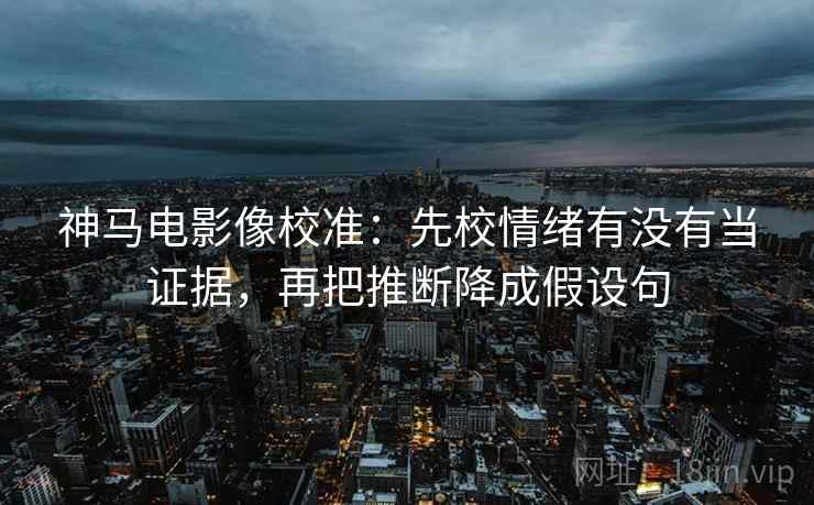 神马电影像校准：先校情绪有没有当证据，再把推断降成假设句