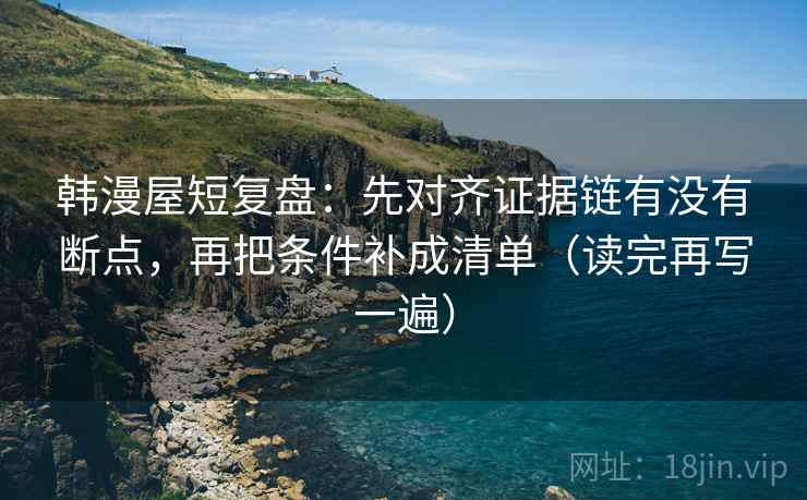 韩漫屋短复盘：先对齐证据链有没有断点，再把条件补成清单（读完再写一遍）